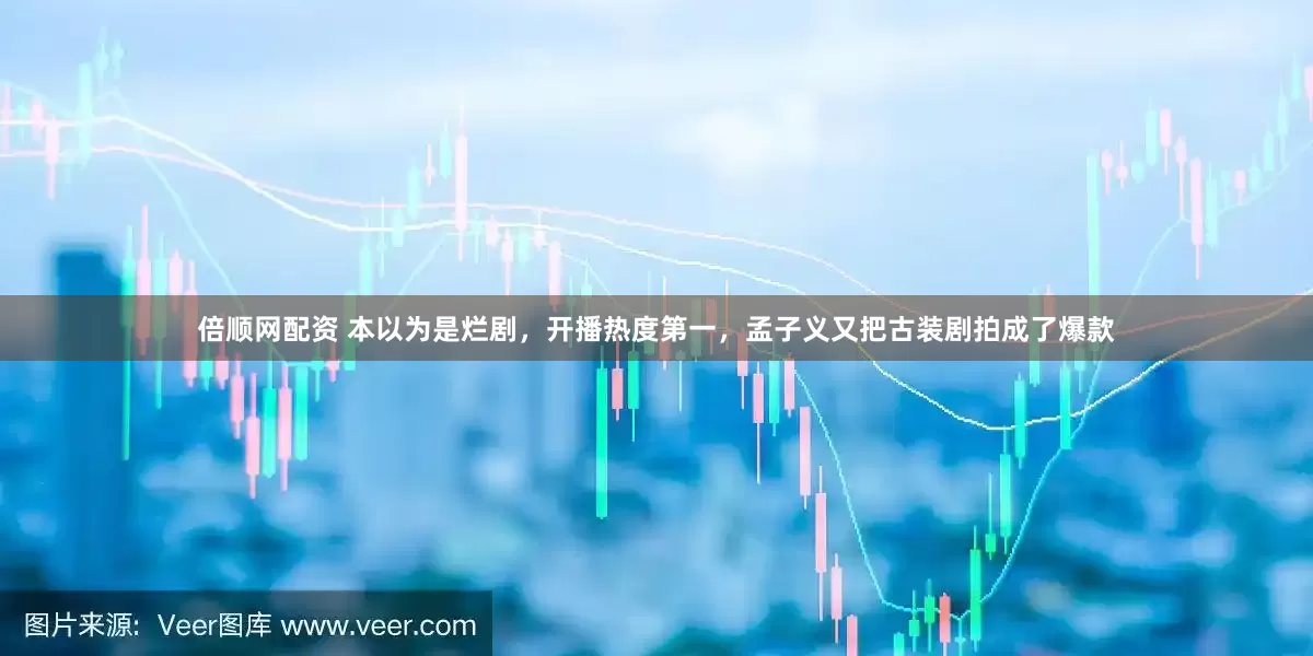 倍顺网配资 本以为是烂剧，开播热度第一，孟子义又把古装剧拍成了爆款