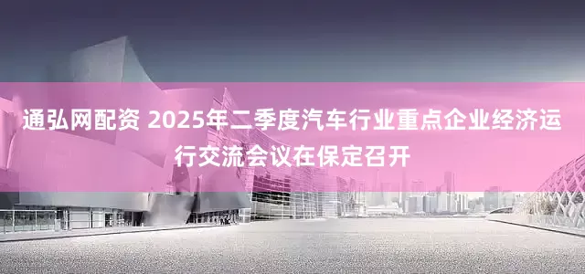 通弘网配资 2025年二季度汽车行业重点企业经济运行交流会议在保定召开
