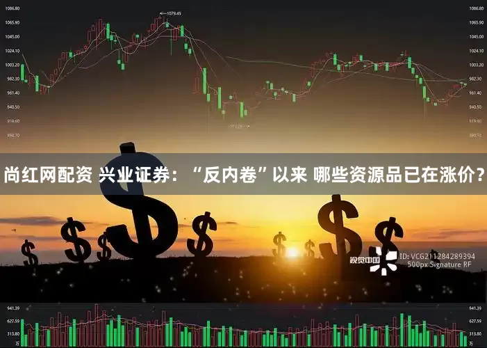 尚红网配资 兴业证券：“反内卷”以来 哪些资源品已在涨价？