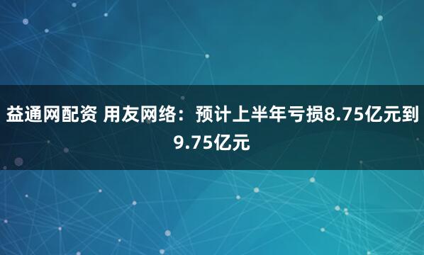 益通网配资 用友网络：预计上半年亏损8.75亿元到9.75亿元