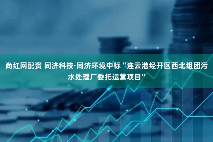 尚红网配资 同济科技·同济环境中标“连云港经开区西北组团污水处理厂委托运营项目”