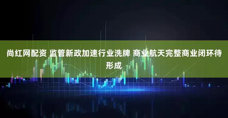 尚红网配资 监管新政加速行业洗牌 商业航天完整商业闭环待形成