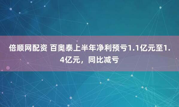 倍顺网配资 百奥泰上半年净利预亏1.1亿元至1.4亿元，同比减亏