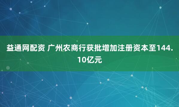 益通网配资 广州农商行获批增加注册资本至144.10亿元