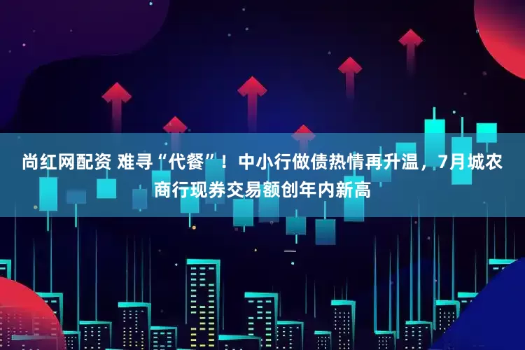 尚红网配资 难寻“代餐”！中小行做债热情再升温，7月城农商行现券交易额创年内新高