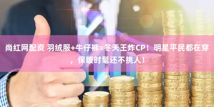 尚红网配资 羽绒服+牛仔裤=冬天王炸CP！明星平民都在穿，保暖时髦还不挑人！