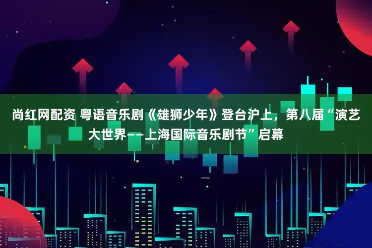 尚红网配资 粤语音乐剧《雄狮少年》登台沪上，第八届“演艺大世界——上海国际音乐剧节”启幕