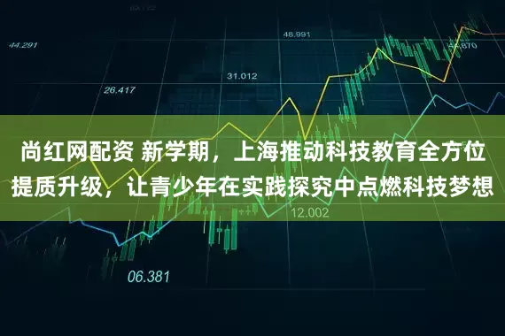 尚红网配资 新学期，上海推动科技教育全方位提质升级，让青少年在实践探究中点燃科技梦想