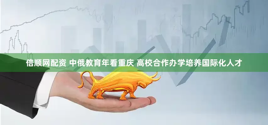 倍顺网配资 中俄教育年看重庆 高校合作办学培养国际化人才