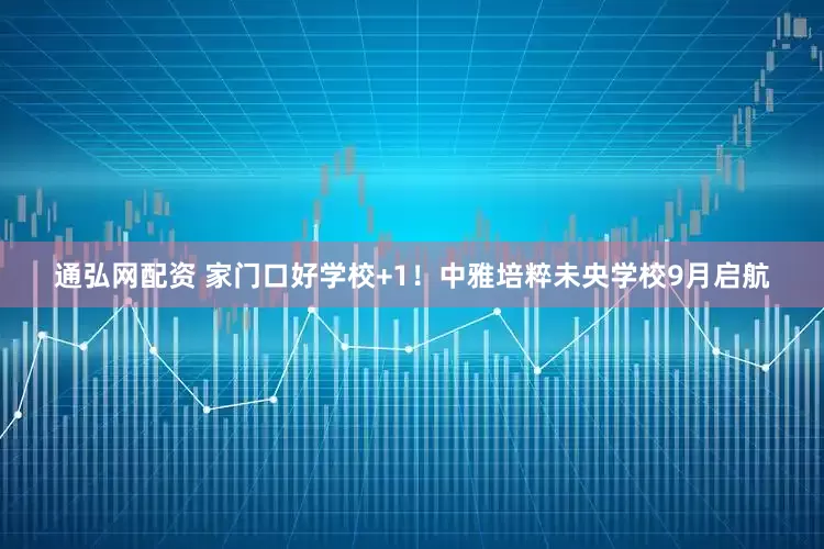 通弘网配资 家门口好学校+1！中雅培粹未央学校9月启航
