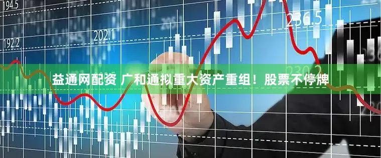 益通网配资 广和通拟重大资产重组！股票不停牌