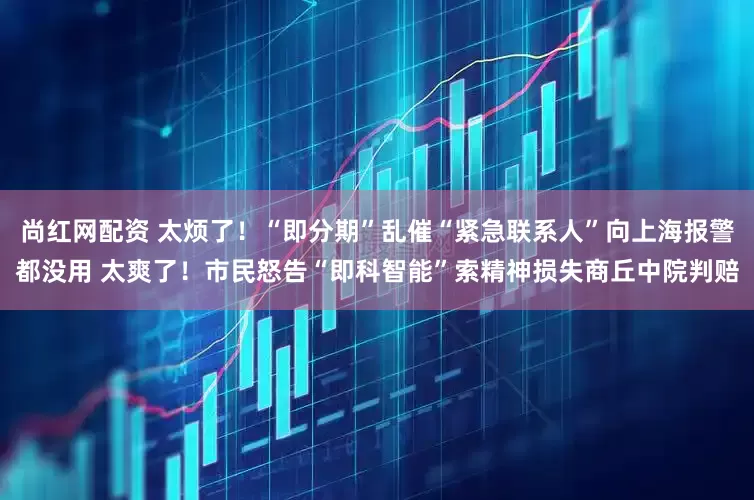 尚红网配资 太烦了！“即分期”乱催“紧急联系人”向上海报警都没用 太爽了！市民怒告“即科智能”索精神损失商丘中院判赔