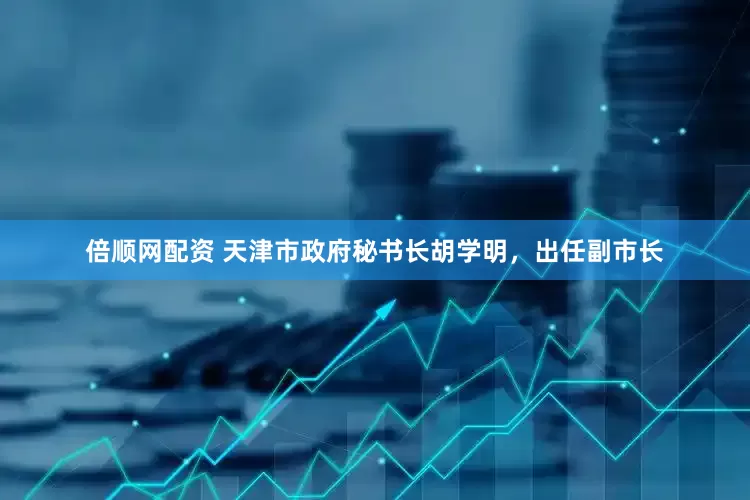 倍顺网配资 天津市政府秘书长胡学明，出任副市长