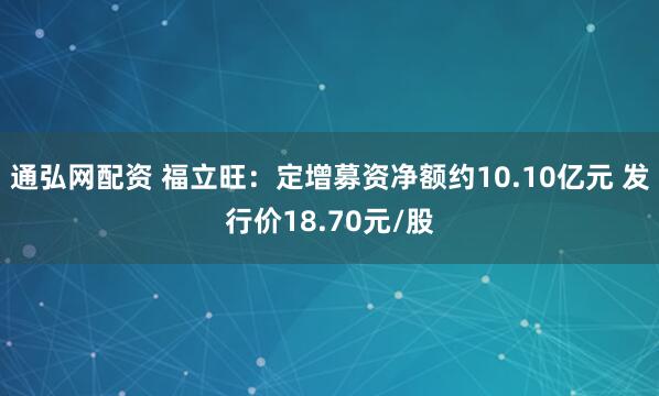 通弘网配资 福立旺：定增募资净额约10.10亿元 发行价18.70元/股